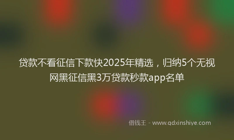 贷款不看征信下款快2025年精选，归纳5个无视网黑征信黑3万贷款秒款app名单