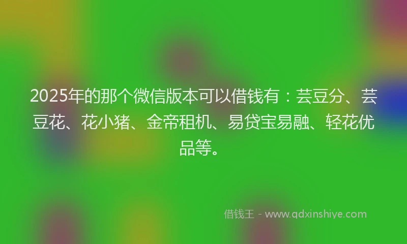 2025年的那个微信版本可以借钱有：芸豆分、芸豆花、花小猪、金帝租机、易贷宝易融、轻花优品等。