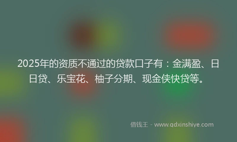 2025年的资质不通过的贷款口子有：金满盈、日日贷、乐宝花、柚子分期、现金侠快贷等。