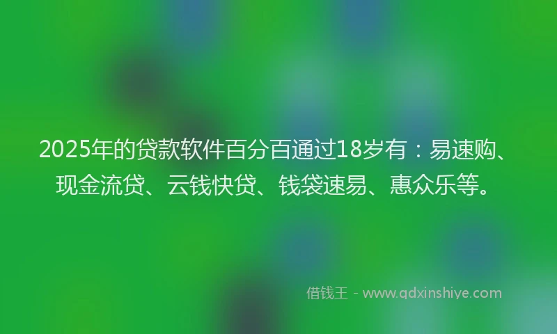 2025年的贷款软件百分百通过18岁有：易速购、现金流贷、云钱快贷、钱袋速易、惠众乐等。