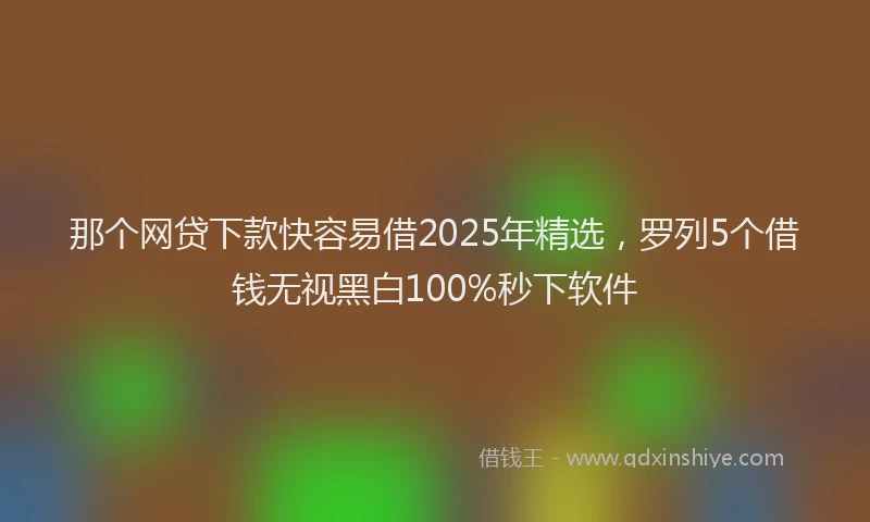 那个网贷下款快容易借2025年精选，罗列5个借钱无视黑白100%秒下软件