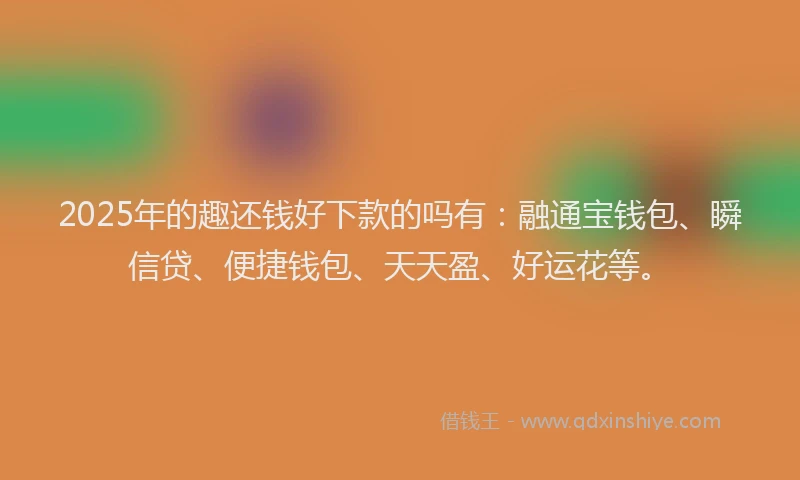 2025年的趣还钱好下款的吗有：融通宝钱包、瞬信贷、便捷钱包、天天盈、好运花等。