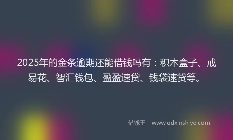2025年的金条逾期还能借钱吗有：积木盒子、戒易花、智汇钱包、盈盈速贷、钱袋速贷等。