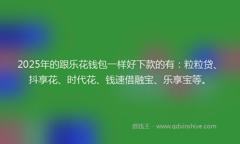 2025年的跟乐花钱包一样好下款的有：粒粒贷、抖享花、时代花、钱速借融宝、乐享宝等。
