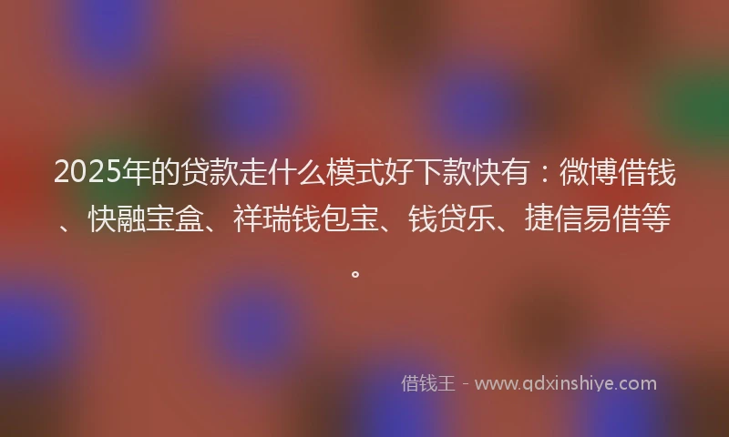 2025年的贷款走什么模式好下款快有：微博借钱、快融宝盒、祥瑞钱包宝、钱贷乐、捷信易借等。