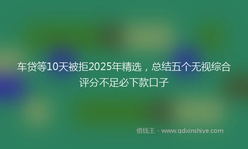 车贷等10天被拒2025年精选，总结五个无视综合评分不足必下款口子