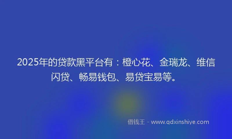 2025年的贷款黑平台有：橙心花、金瑞龙、维信闪贷、畅易钱包、易贷宝易等。