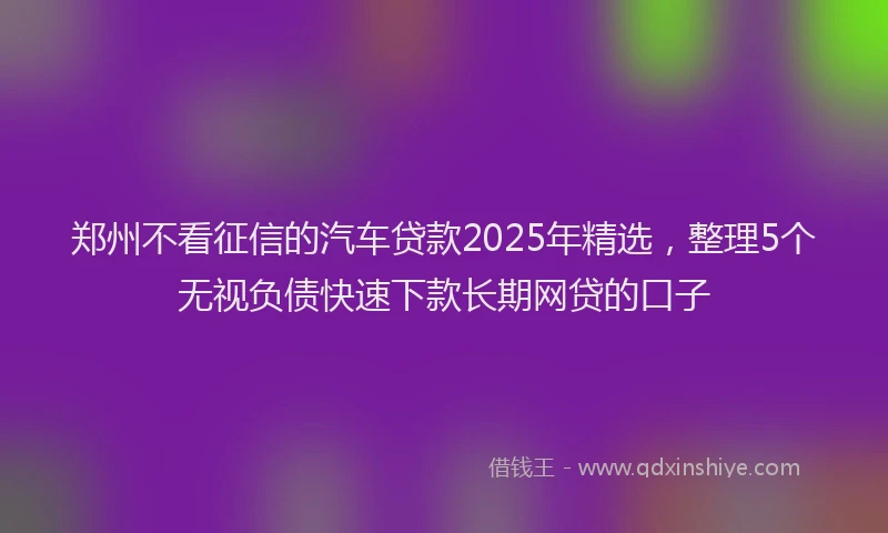 郑州不看征信的汽车贷款2025年精选，整理5个无视负债快速下款长期网贷的口子