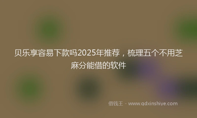 贝乐享容易下款吗2025年推荐，梳理五个不用芝麻分能借的软件