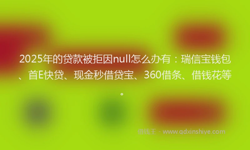 2025年的贷款被拒因null怎么办有：瑞信宝钱包、首E快贷、现金秒借贷宝、360借条、借钱花等。