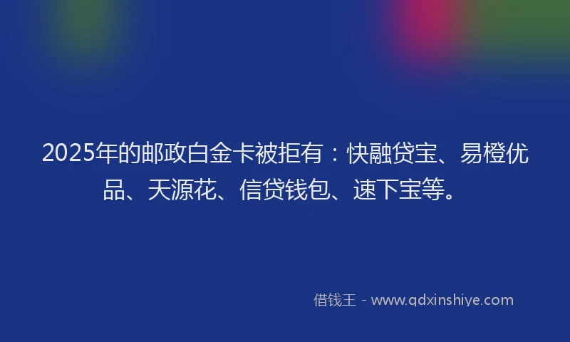 2025年的邮政白金卡被拒有：快融贷宝、易橙优品、天源花、信贷钱包、速下宝等。