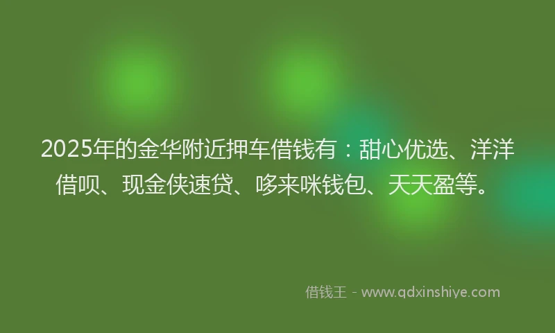 2025年的金华附近押车借钱有：甜心优选、洋洋借呗、现金侠速贷、哆来咪钱包、天天盈等。
