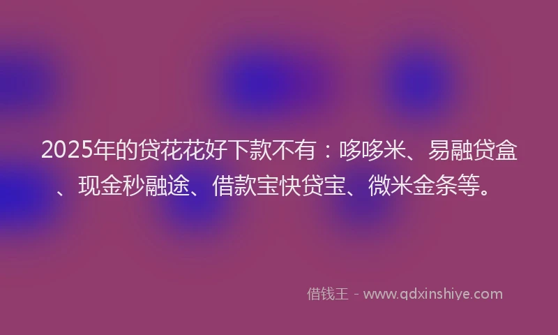 2025年的贷花花好下款不有：哆哆米、易融贷盒、现金秒融途、借款宝快贷宝、微米金条等。