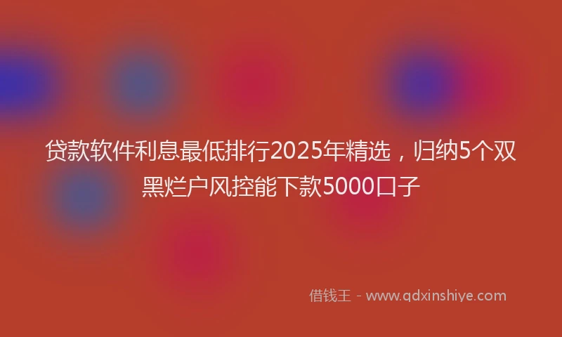 贷款软件利息最低排行2025年精选，归纳5个双黑烂户风控能下款5000口子