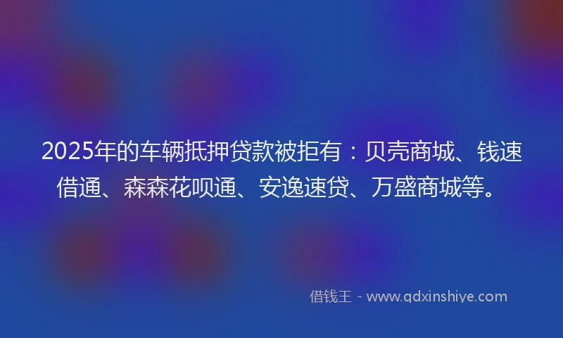2025年的车辆抵押贷款被拒有：贝壳商城、钱速借通、森森花呗通、安逸速贷、万盛商城等。