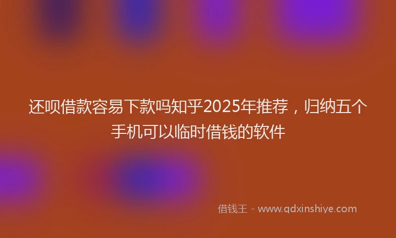 还呗借款容易下款吗知乎2025年推荐，归纳五个手机可以临时借钱的软件
