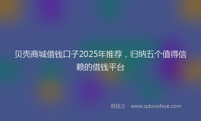 贝壳商城借钱口子2025年推荐，归纳五个值得信赖的借钱平台