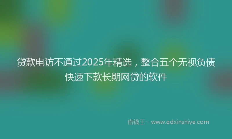 贷款电访不通过2025年精选，整合五个无视负债快速下款长期网贷的软件
