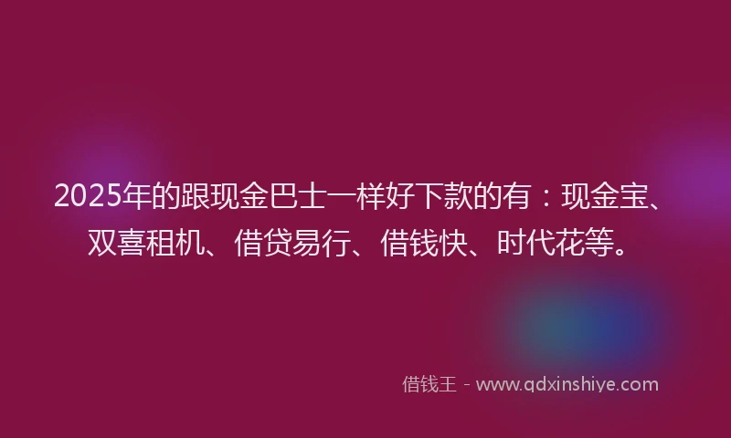 2025年的跟现金巴士一样好下款的有：现金宝、双喜租机、借贷易行、借钱快、时代花等。