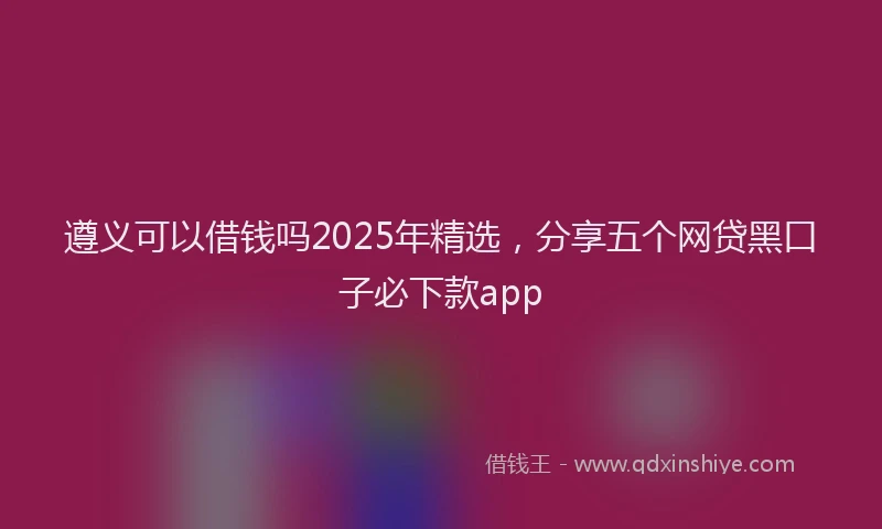 遵义可以借钱吗2025年精选，分享五个网贷黑口子必下款app