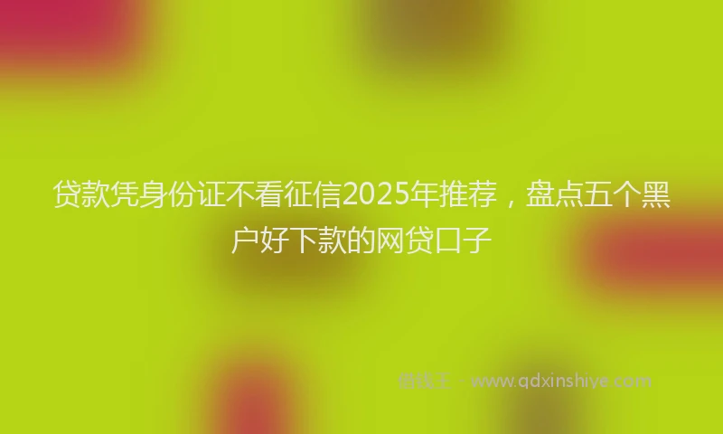 贷款凭身份证不看征信2025年推荐，盘点五个黑户好下款的网贷口子