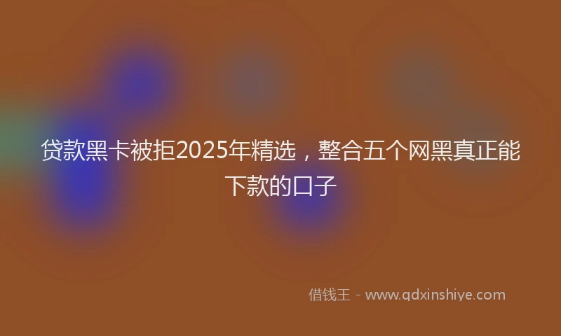 贷款黑卡被拒2025年精选，整合五个网黑真正能下款的口子