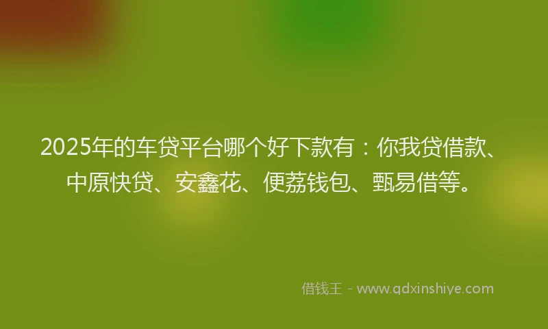 2025年的车贷平台哪个好下款有：你我贷借款、中原快贷、安鑫花、便荔钱包、甄易借等。