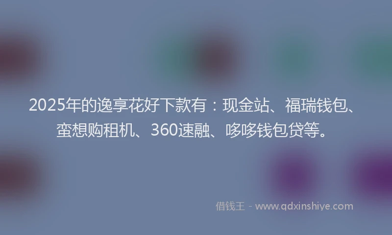 2025年的逸享花好下款有：现金站、福瑞钱包、蛮想购租机、360速融、哆哆钱包贷等。