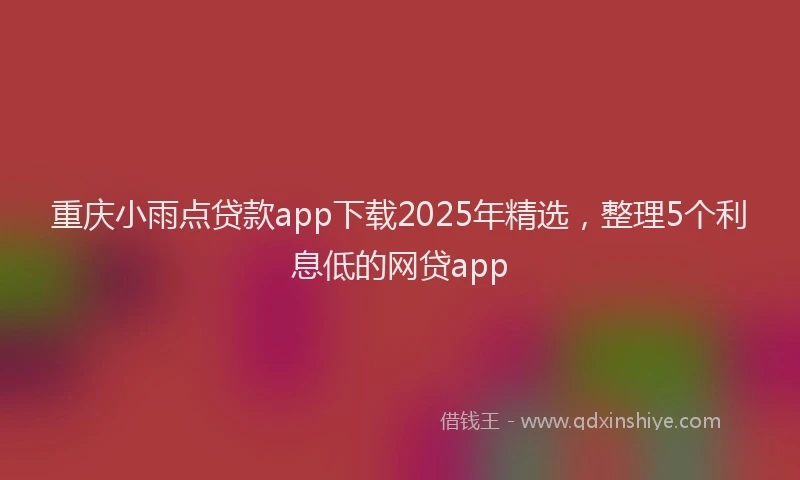 重庆小雨点贷款app下载2025年精选，整理5个利息低的网贷app