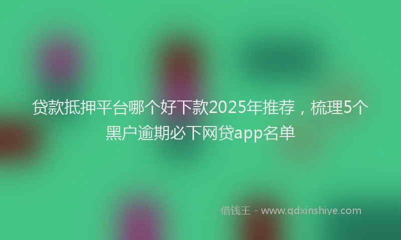 贷款抵押平台哪个好下款2025年推荐，梳理5个黑户逾期必下网贷app名单