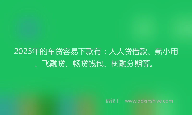 2025年的车贷容易下款有：人人贷借款、薪小用、飞融贷、畅贷钱包、树融分期等。