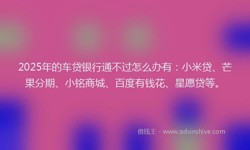 2025年的车贷银行通不过怎么办有：小米贷、芒果分期、小铭商城、百度有钱花、星愿贷等。