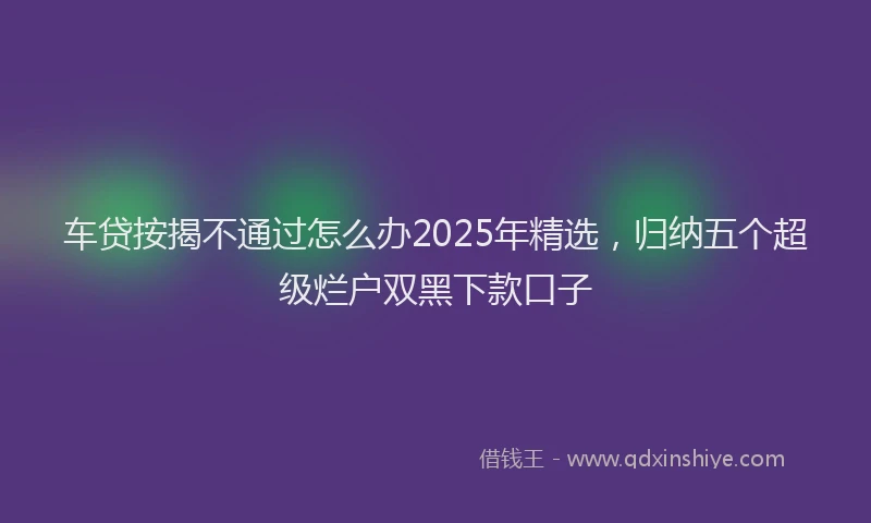 车贷按揭不通过怎么办2025年精选，归纳五个超级烂户双黑下款口子