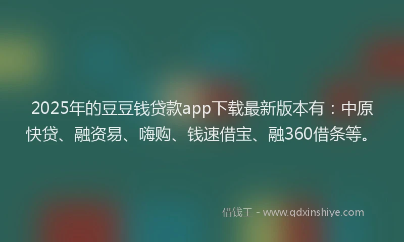 2025年的豆豆钱贷款app下载最新版本有：中原快贷、融资易、嗨购、钱速借宝、融360借条等。