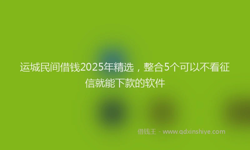 运城民间借钱2025年精选，整合5个可以不看征信就能下款的软件