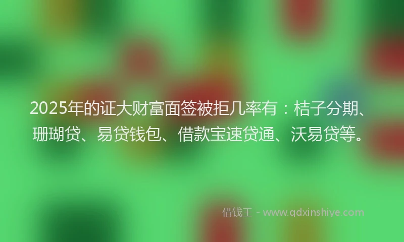 2025年的证大财富面签被拒几率有：桔子分期、珊瑚贷、易贷钱包、借款宝速贷通、沃易贷等。