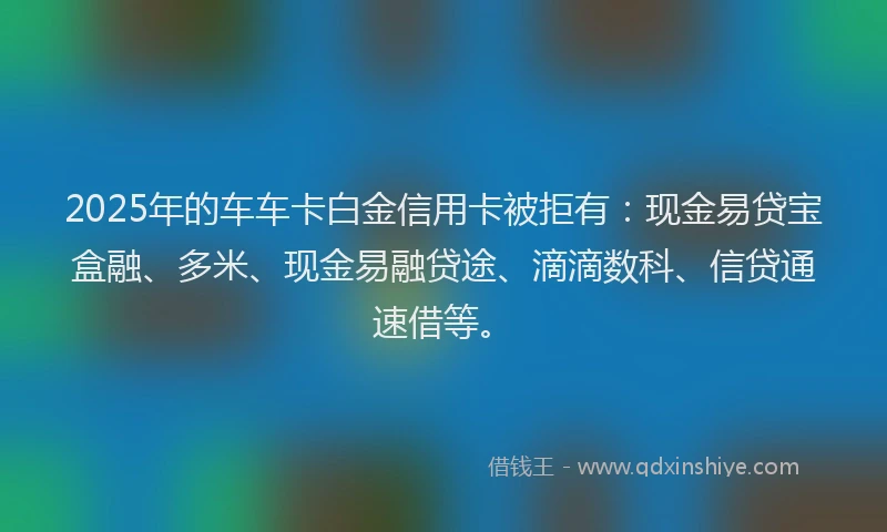 2025年的车车卡白金信用卡被拒有：现金易贷宝盒融、多米、现金易融贷途、滴滴数科、信贷通速借等。
