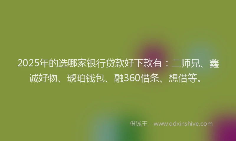 2025年的选哪家银行贷款好下款有：二师兄、鑫诚好物、琥珀钱包、融360借条、想借等。