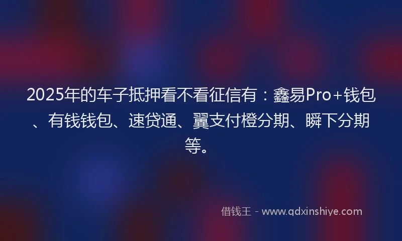 2025年的车子抵押看不看征信有：鑫易Pro+钱包、有钱钱包、速贷通、翼支付橙分期、瞬下分期等。