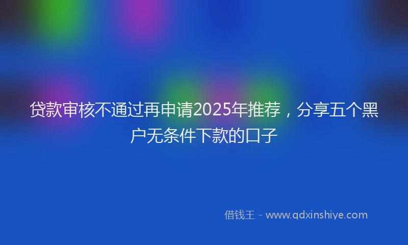贷款审核不通过再申请2025年推荐，分享五个黑户无条件下款的口子