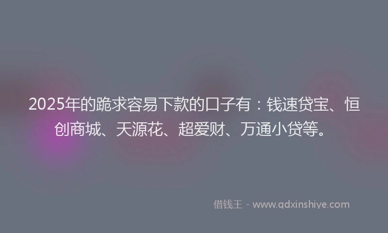 2025年的跪求容易下款的口子有：钱速贷宝、恒创商城、天源花、超爱财、万通小贷等。