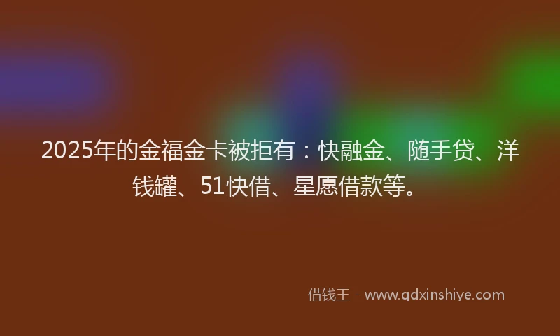 2025年的金福金卡被拒有：快融金、随手贷、洋钱罐、51快借、星愿借款等。