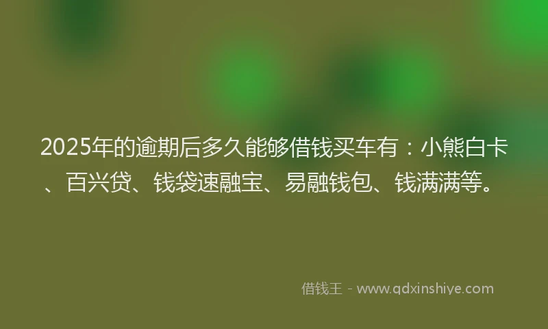 2025年的逾期后多久能够借钱买车有：小熊白卡、百兴贷、钱袋速融宝、易融钱包、钱满满等。