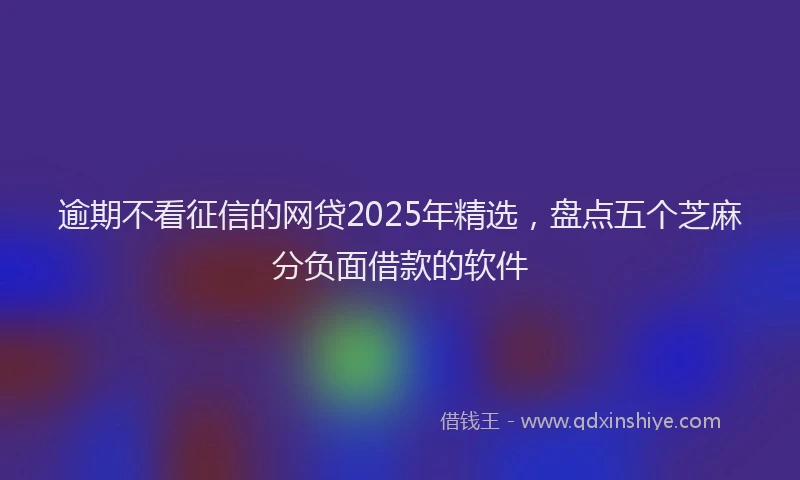 逾期不看征信的网贷2025年精选，盘点五个芝麻分负面借款的软件