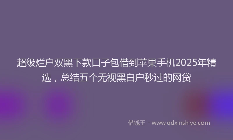 超级烂户双黑下款口子包借到苹果手机2025年精选，总结五个无视黑白户秒过的网贷
