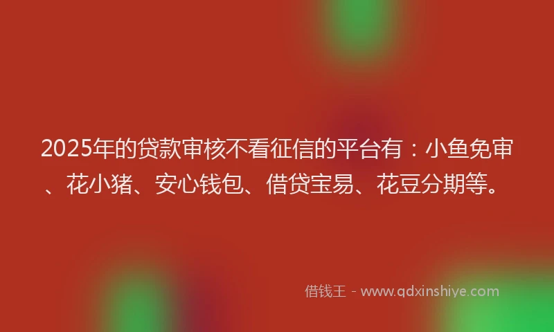 2025年的贷款审核不看征信的平台有：小鱼免审、花小猪、安心钱包、借贷宝易、花豆分期等。