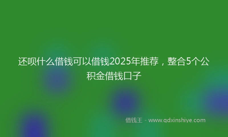 还呗什么借钱可以借钱2025年推荐，整合5个公积金借钱口子