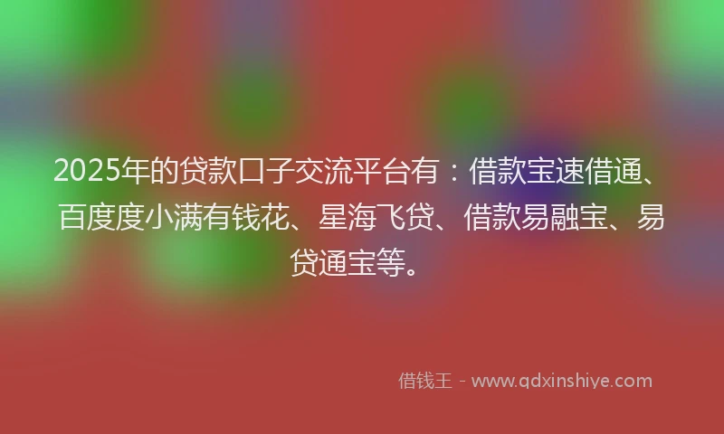 2025年的贷款口子交流平台有：借款宝速借通、百度度小满有钱花、星海飞贷、借款易融宝、易贷通宝等。