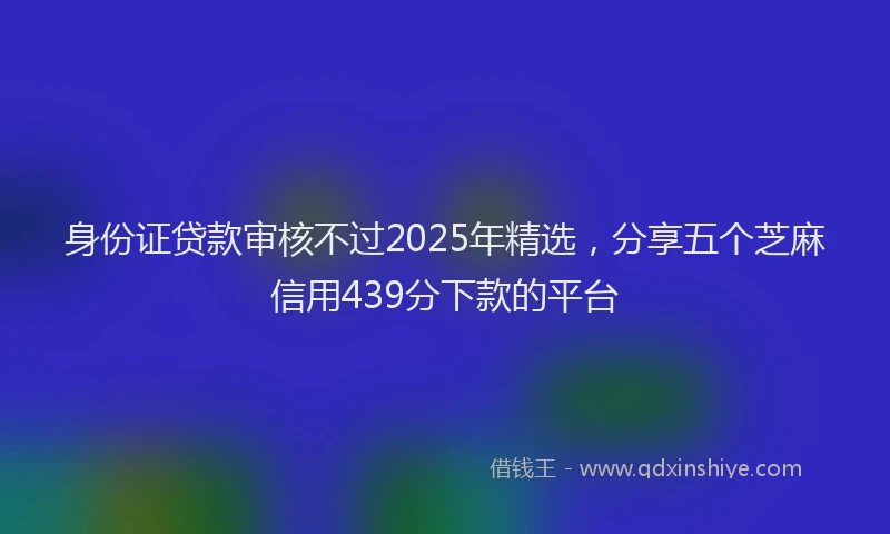 身份证贷款审核不过2025年精选，分享五个芝麻信用439分下款的平台