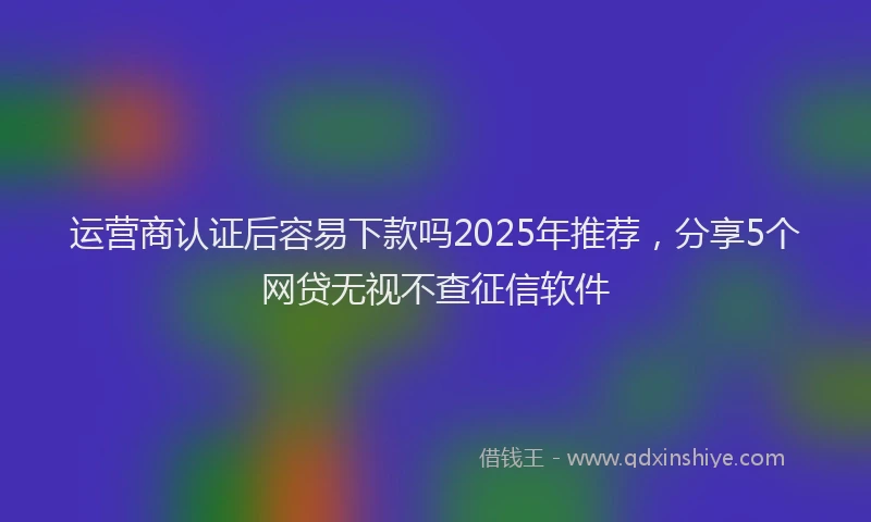 运营商认证后容易下款吗2025年推荐，分享5个网贷无视不查征信软件